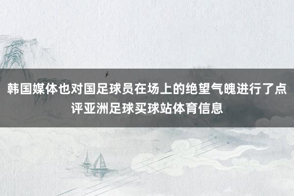 韩国媒体也对国足球员在场上的绝望气魄进行了点评亚洲足球买球站体育信息