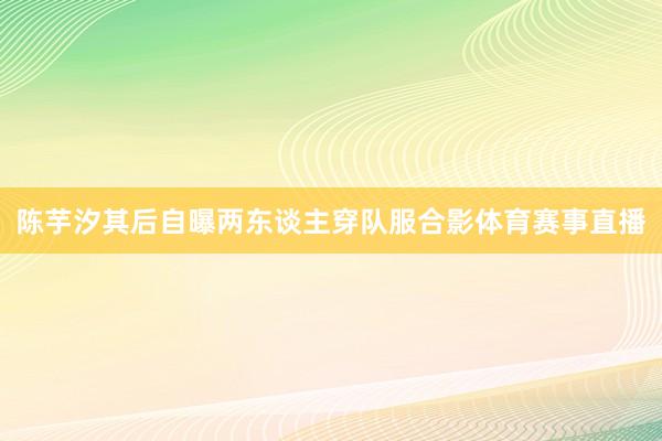 陈芋汐其后自曝两东谈主穿队服合影体育赛事直播