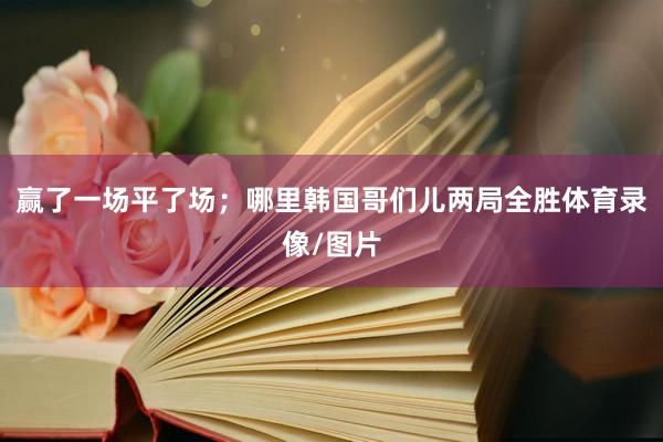 赢了一场平了场；哪里韩国哥们儿两局全胜体育录像/图片