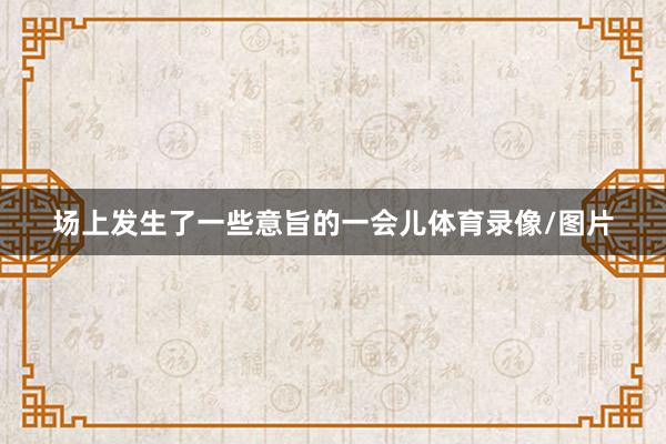 场上发生了一些意旨的一会儿体育录像/图片