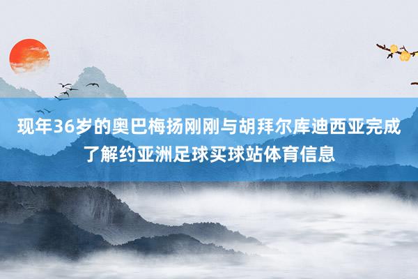 现年36岁的奥巴梅扬刚刚与胡拜尔库迪西亚完成了解约亚洲足球买球站体育信息
