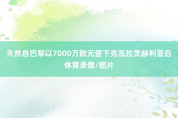 天然自巴黎以7000万欧元签下克瓦拉茨赫利亚后体育录像/图片