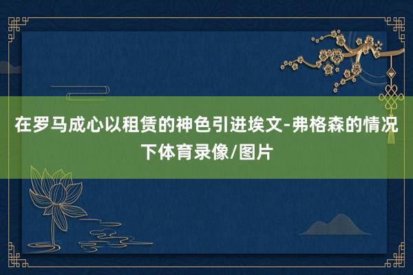 在罗马成心以租赁的神色引进埃文-弗格森的情况下体育录像/图片