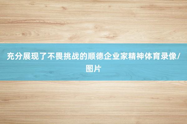 充分展现了不畏挑战的顺德企业家精神体育录像/图片