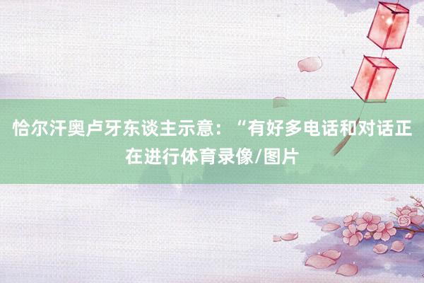 恰尔汗奥卢牙东谈主示意：“有好多电话和对话正在进行体育录像/图片