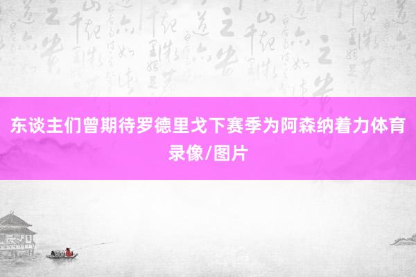东谈主们曾期待罗德里戈下赛季为阿森纳着力体育录像/图片