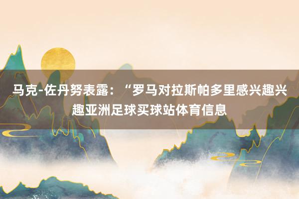 马克-佐丹努表露:“罗马对拉斯帕多里感兴趣兴趣亚洲足球买球站体育信息