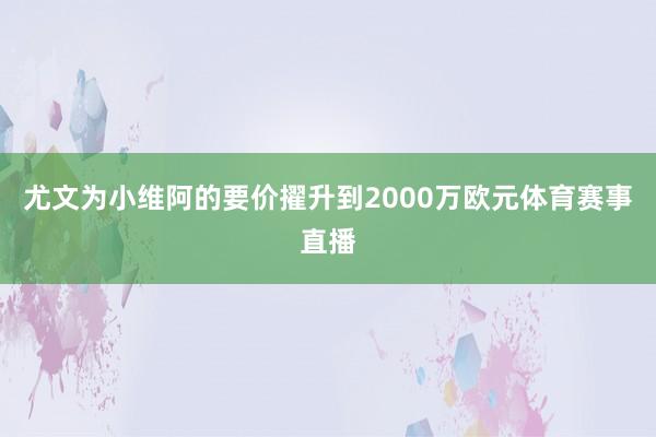 尤文为小维阿的要价擢升到2000万欧元体育赛事直播