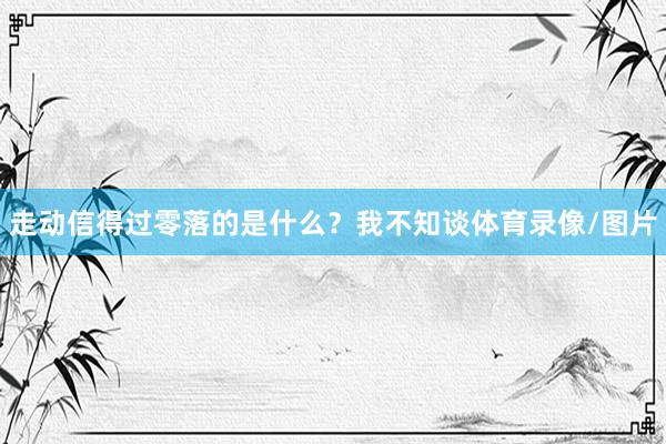 走动信得过零落的是什么？我不知谈体育录像/图片