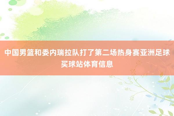 中国男篮和委内瑞拉队打了第二场热身赛亚洲足球买球站体育信息