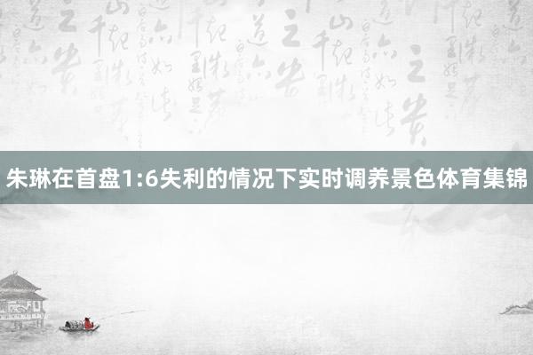朱琳在首盘1:6失利的情况下实时调养景色体育集锦