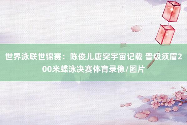 世界泳联世锦赛：陈俊儿唐突宇宙记载 晋级须眉200米蝶泳决赛体育录像/图片