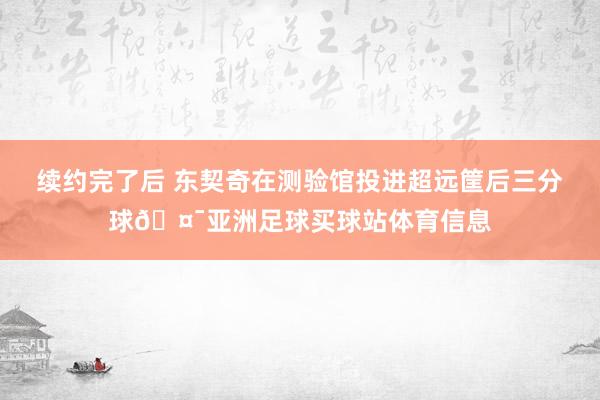 续约完了后 东契奇在测验馆投进超远筐后三分球🤯亚洲足球买球站体育信息