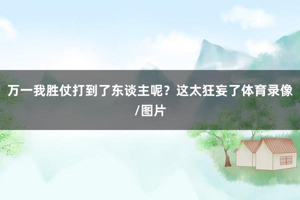 万一我胜仗打到了东谈主呢？这太狂妄了体育录像/图片