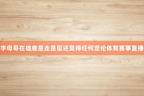 字母哥在雄鹿是走是留还莫得任何定论体育赛事直播