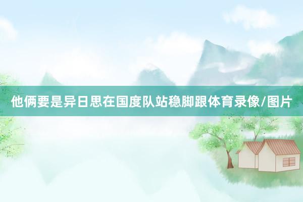 他俩要是异日思在国度队站稳脚跟体育录像/图片