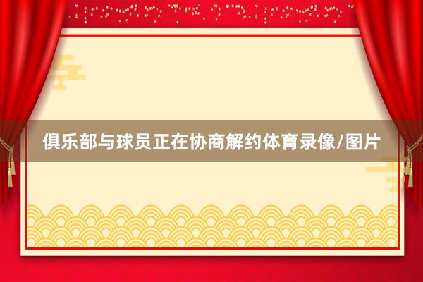 俱乐部与球员正在协商解约体育录像/图片