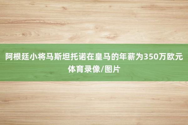阿根廷小将马斯坦托诺在皇马的年薪为350万欧元体育录像/图片