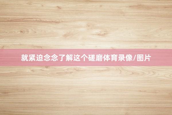 就紧迫念念了解这个磋磨体育录像/图片