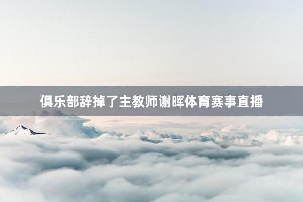 俱乐部辞掉了主教师谢晖体育赛事直播