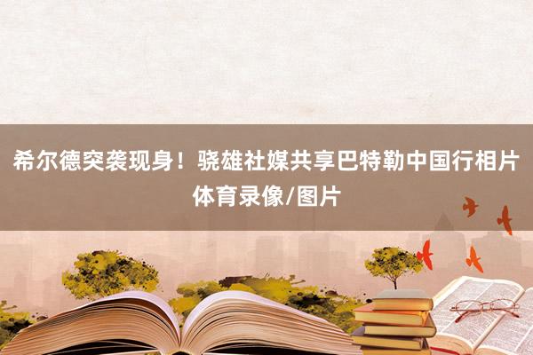 希尔德突袭现身！骁雄社媒共享巴特勒中国行相片体育录像/图片