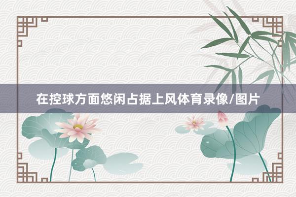 在控球方面悠闲占据上风体育录像/图片