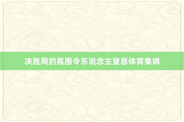 决胜局的氛围令东说念主窒息体育集锦
