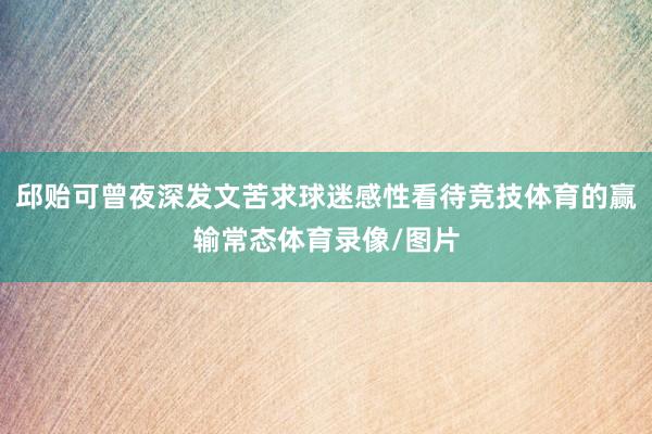 邱贻可曾夜深发文苦求球迷感性看待竞技体育的赢输常态体育录像/图片
