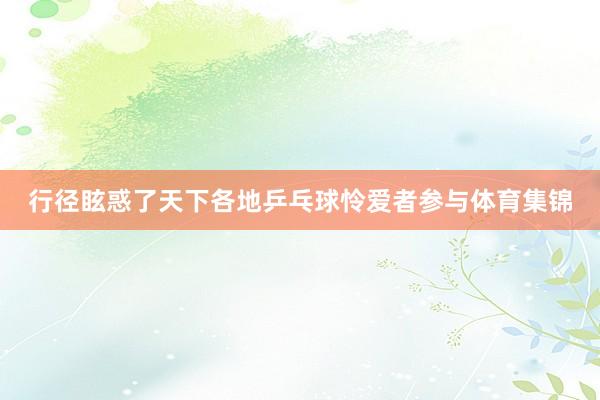 行径眩惑了天下各地乒乓球怜爱者参与体育集锦