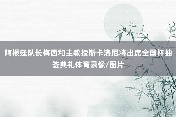 阿根廷队长梅西和主教授斯卡洛尼将出席全国杯抽签典礼体育录像/图片