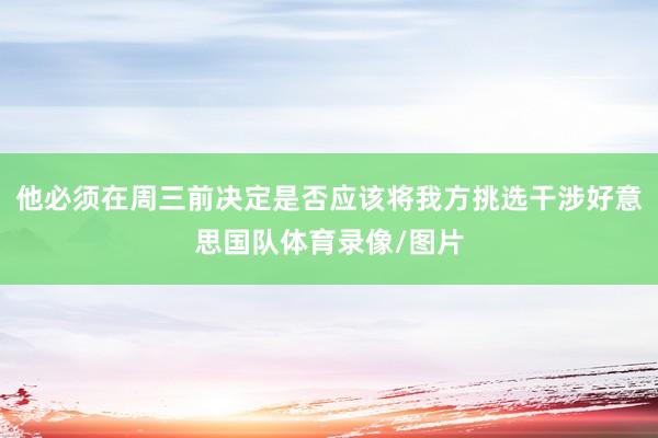 他必须在周三前决定是否应该将我方挑选干涉好意思国队体育录像/图片
