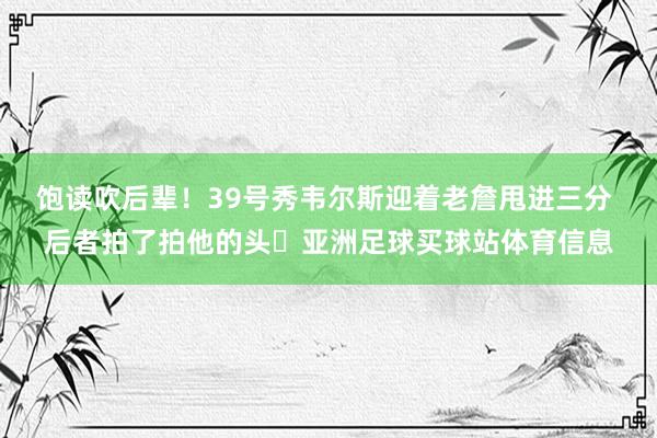 饱读吹后辈！39号秀韦尔斯迎着老詹甩进三分 后者拍了拍他的头☺亚洲足球买球站体育信息