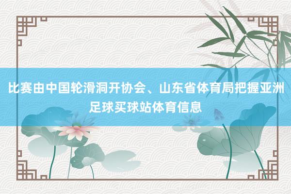 比赛由中国轮滑洞开协会、山东省体育局把握亚洲足球买球站体育信息