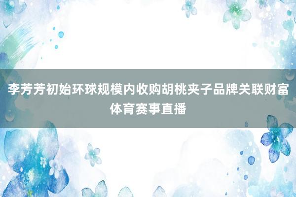 李芳芳初始环球规模内收购胡桃夹子品牌关联财富体育赛事直播