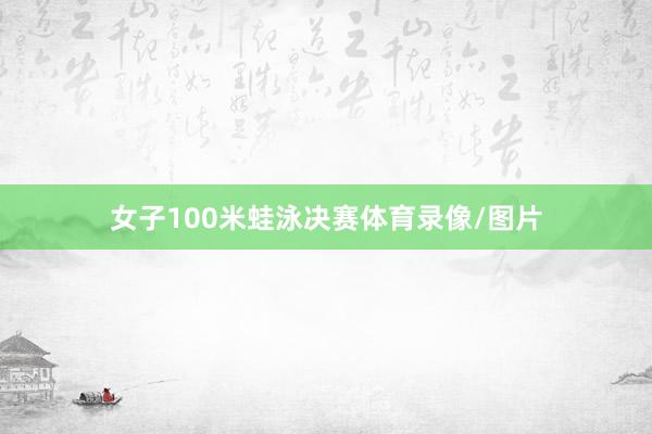 女子100米蛙泳决赛体育录像/图片