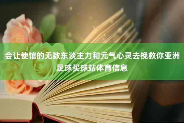 会让使馆的无数东谈主力和元气心灵去挽救你亚洲足球买球站体育信息