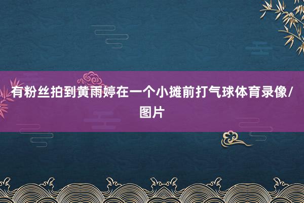 有粉丝拍到黄雨婷在一个小摊前打气球体育录像/图片