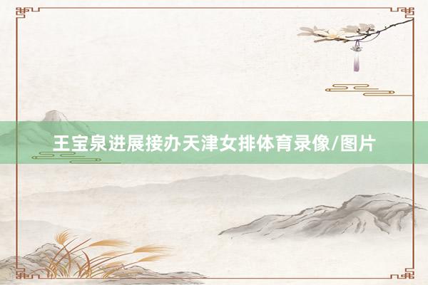 王宝泉进展接办天津女排体育录像/图片
