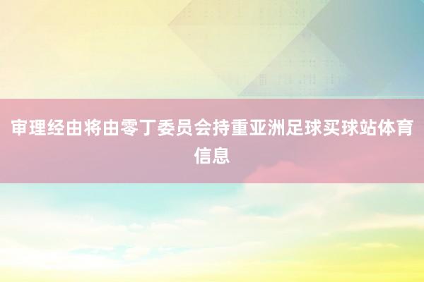 审理经由将由零丁委员会持重亚洲足球买球站体育信息