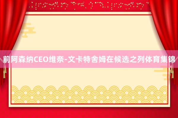 前阿森纳CEO维奈-文卡特舍姆在候选之列体育集锦