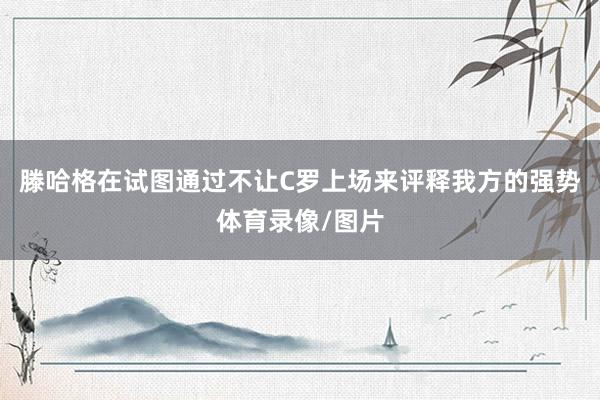 滕哈格在试图通过不让C罗上场来评释我方的强势体育录像/图片