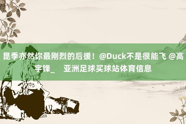 昆季亦然你最刚烈的后援！@Duck不是很能飞 @高宇锋_    亚洲足球买球站体育信息