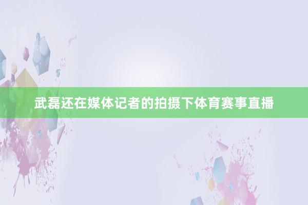 武磊还在媒体记者的拍摄下体育赛事直播