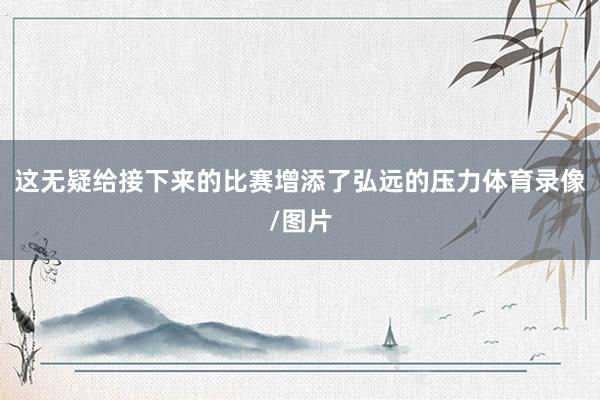 这无疑给接下来的比赛增添了弘远的压力体育录像/图片
