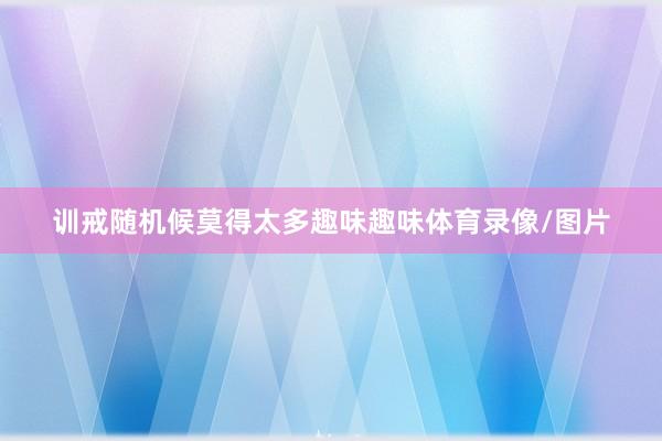 训戒随机候莫得太多趣味趣味体育录像/图片