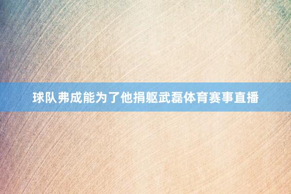 球队弗成能为了他捐躯武磊体育赛事直播