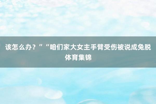 该怎么办？”“咱们家大女主手臂受伤被说成兔脱体育集锦