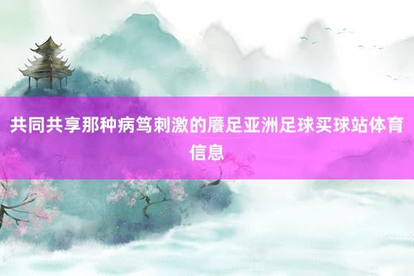 共同共享那种病笃刺激的餍足亚洲足球买球站体育信息