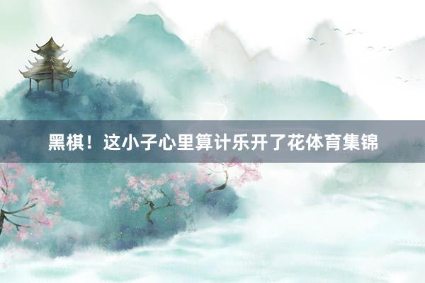 黑棋！这小子心里算计乐开了花体育集锦