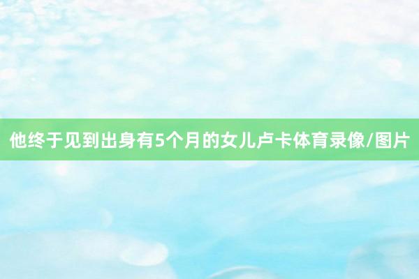 他终于见到出身有5个月的女儿卢卡体育录像/图片
